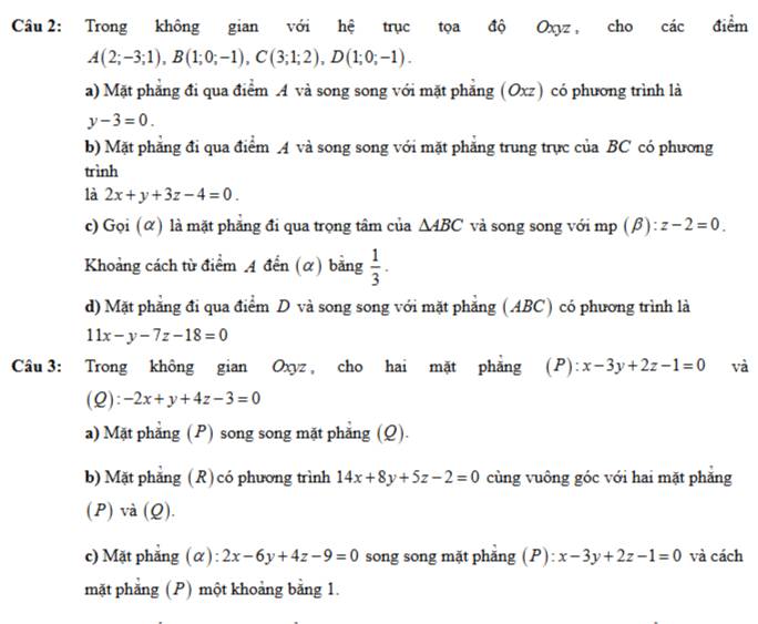 Trong không gian với hệ trục tọa độ Oxyz, cho các điểm
A(2;-3;1), B(1;0;-1), C(3;1;2), D(1;0;-1).
a) Mặt phẳng đi qua điểm A và song song với mặt phăng (Oxz) có phương trình là
y-3=0.
b) Mặt phẳng đi qua điểm A và song song với mặt phăng trung trực của BC có phương
trình
là 2x+y+3z-4=0.
c) Gọi (α) là mặt phẳng đi qua trọng tâm của △ ABC và song song với mp (β): z-2=0. 
Khoảng cách từ điểm A đến (α) bằng  1/3 · 
d) Mặt phẳng đi qua điểm D và song song với mặt phẳng (ABC) có phương trình là
11x-y-7z-18=0
Câu 3: Trong không gian Oxyz , cho hai mặt phẳng (P): x-3y+2z-1=0 và
(Q): -2x+y+4z-3=0
a) Mặt phẳng (P) song song mặt phẳng (Q).
b) Mặt phẳng (R)có phương trình 14x+8y+5z-2=0 cùng vuông góc với hai mặt phăng
(P) và (Q).
c) Mặt phẳng (α): 2x-6y+4z-9=0 song song mặt phẳng (P): x-3y+2z-1=0 và cách
mặt phăng (P) một khoảng bằng 1.