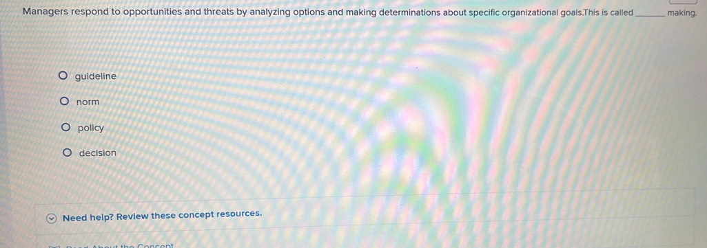 Managers respond to opportunities and threats by analyzing options and making determinations about specific organizational goals.This is called making.
guideline
norm
policy
decision
Need help? Review these concept resources.