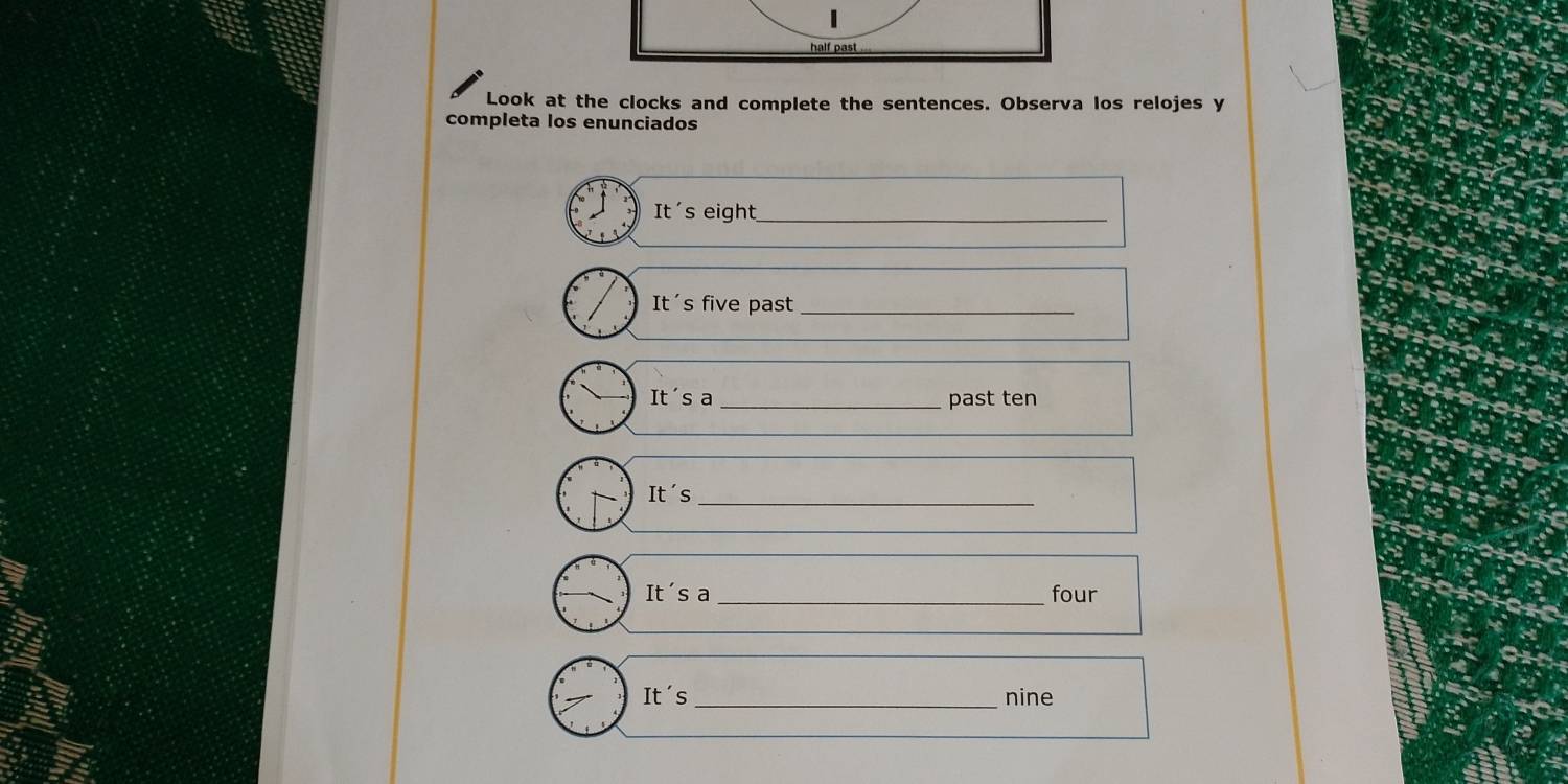 half past 
Look at the clocks and complete the sentences. Observa los relojes y 
completa los enunciados 
It's eight_ 
It's five past_ 
It's a _past ten 
It's_ 
It's a_ four 
It's _nine