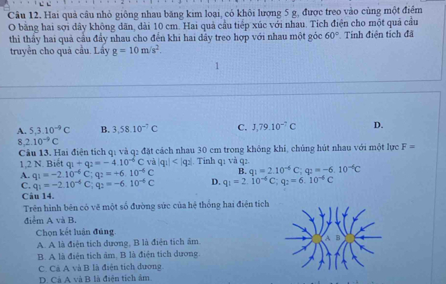 Hai quả câu nhỏ giông nhau băng kim loại, có khôi lượng 5 g, được treo vào cùng một điểm
O bằng hai sợi dây không dãn, dài 10 cm. Hai quả cầu tiếp xúc với nhau. Tích điện cho một quả cầu
thì thầy hai quả cầu đầy nhau cho đển khi hai dây treo hợp với nhau một góc 60° Tính điện tích đã
truyền cho quả cầu. Lầy g=10m/s^2.
A. 5,3.10^(-9)C B. 3,58.10^(-7)C C. J,79.10^(-7)C D.
8. 2.10^(-9)C
Câu 13. Hai điện tích q1 và q2 đặt cách nhau 30 cm trong không khí, chúng hút nhau với một lực F=
1,2 N. Biết q_1+q_2=-4.10^(-6)C và |q_1| . Tính q1 và q2.
B. q_1=2.10^(-6)C;q_2=-6.10^(-6)C
A. q_1=-2.10^(-6)C;q_2=+6.10^(-6)C D. q_1=2.10^(-6)C;q_2=6.10^(-6)C
C. q_1=-2.10^(-6)C;q_2=-6.10^(-6)C
Câu 14.
Trên hình bên có vẽ một số đường sức của hệ thống hai điện tích
điểm A và B.
Chọn kết luận đúng.
A. A là điện tích dương, B là điện tích âm.
B. A là điện tích âm, B là điện tích dương.
C. Cả A và B là điện tích dương.
D. Cả A và B là điện tích âm.