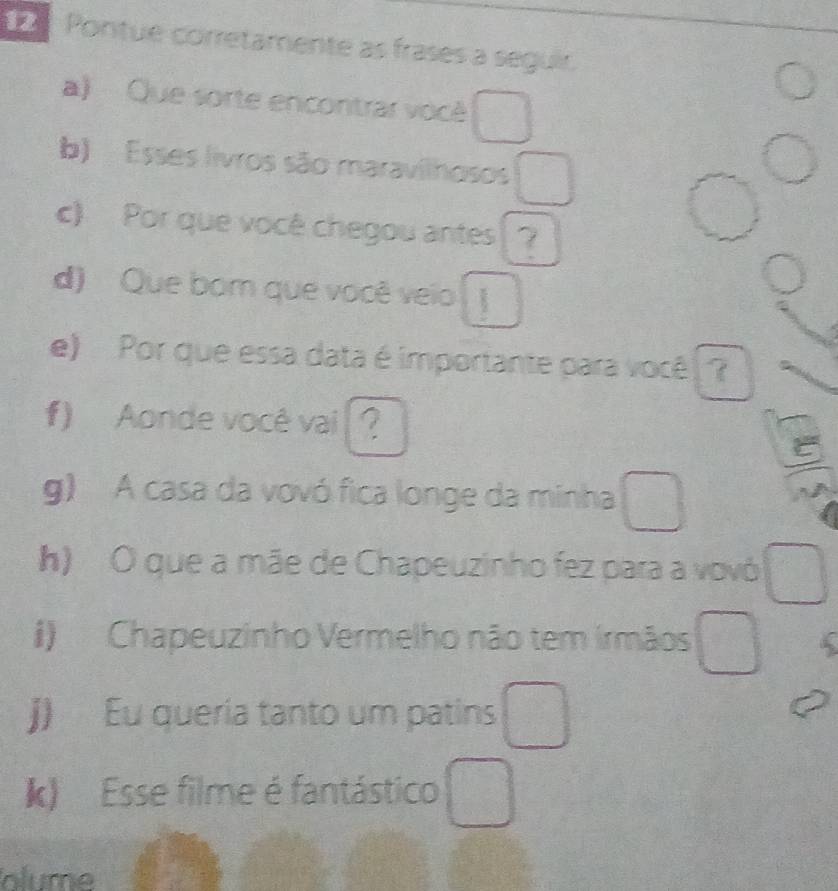 Pontue corretamente as frases a seguir. 
a) Que sorte encontrar vocé □ 
- 
b) Esses livros são maravilhosos □^(bigcirc) 
c) Por que você chegou antes (? 
∠ 
d) Que bom que você veio □ 
e) Por que essa data é importante para você ? 
f) Aonde você vai ? 
e 
g) A casa da vovó fica longe da minha □ 
h) O que a mãe de Chapeuzinho fez para a vovó □ 
i) Chapeuzinho Vermelho não tem irmãos □ 
j) Eu queria tanto um patins □ 
k) Esse filme é fantástico □ 
olume