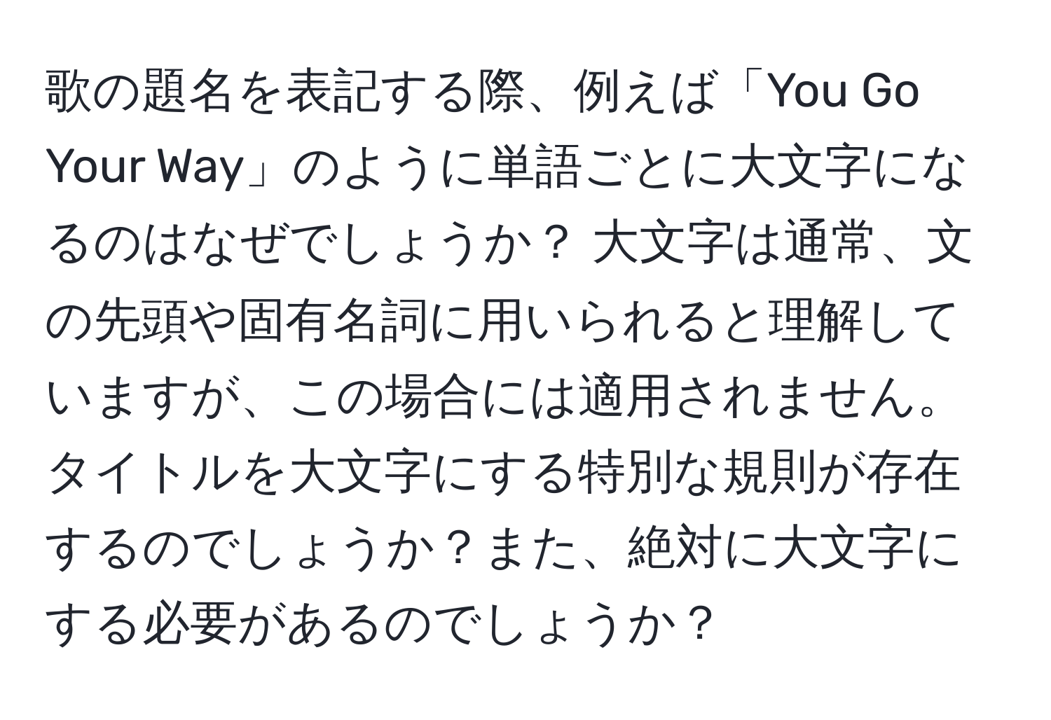 歌の題名を表記する際、例えば「You Go Your Way」のように単語ごとに大文字になるのはなぜでしょうか？ 大文字は通常、文の先頭や固有名詞に用いられると理解していますが、この場合には適用されません。タイトルを大文字にする特別な規則が存在するのでしょうか？また、絶対に大文字にする必要があるのでしょうか？