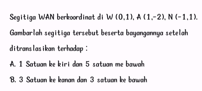 Segitiga WAN berkoordinat di W (0,1), A(1,-2), N(-1,1). 
Gambarlah segitiga tersebut beserta bayangannya setelah
ditranslasikan terhadap :
A. 1 Satuan ke kiri dan 5 satuan me bawah
B. 3 Satuan ke kanan dan 3 satuan ke bawah