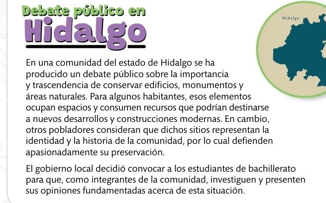 Debate público en 
Hidalgo 
En una comunidad del estado de Hidalgo se ha 
producido un debate público sobre la importancia 
y trascendencia de conservar edificios, monumentos y 
áreas naturales. Para algunos habitantes, esos elementos 
ocupan espacios y consumen recursos que podrían destin 
a nuevos desarrollos y construcciones modernas. En cambio, 
otros pobladores consideran que dichos sitios representan la 
identidad y la historia de la comunidad, por lo cual defienden 
apasionadamente su preservación. 
El gobierno local decidió convocar a los estudiantes de bachillerato 
para que, como integrantes de la comunidad, investiguen y presenten 
sus opiniones fundamentadas acerca de esta situación.