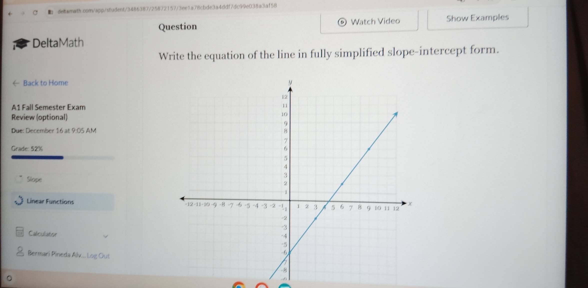 Watch Video Show Examples 
Question 
DeltaMath 
Write the equation of the line in fully simplified slope-intercept form. 
← Back to Home 
A1 Fall Semester Exam 
Review (optional) 
Due: December 16 at 9:05 AM 
Grade: 52% 
Slope 
Linear Functions 
Calculator 
Bermari Pineda Alv... Log Out 
,.f