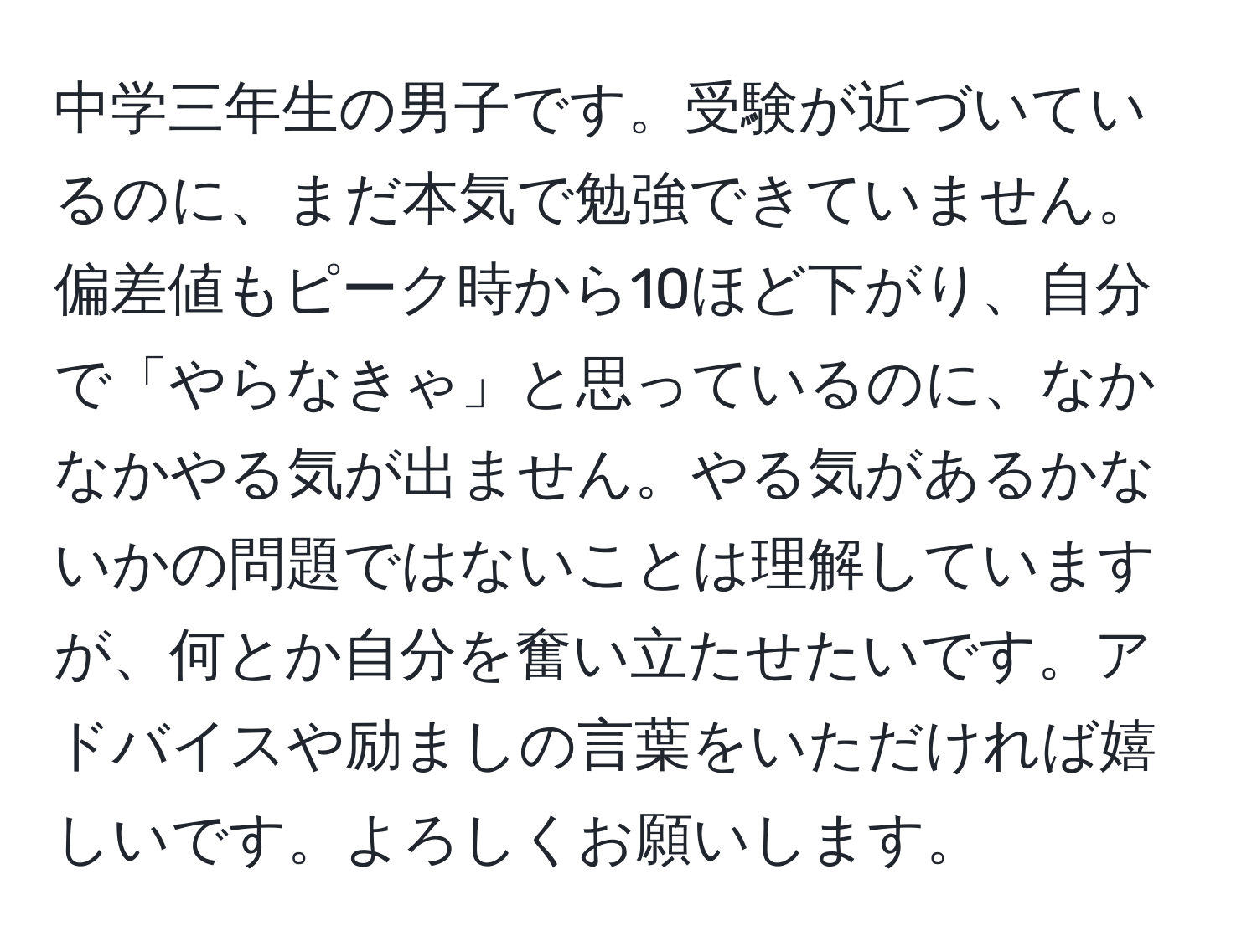 中学三年生の男子です。受験が近づいているのに、まだ本気で勉強できていません。偏差値もピーク時から10ほど下がり、自分で「やらなきゃ」と思っているのに、なかなかやる気が出ません。やる気があるかないかの問題ではないことは理解していますが、何とか自分を奮い立たせたいです。アドバイスや励ましの言葉をいただければ嬉しいです。よろしくお願いします。