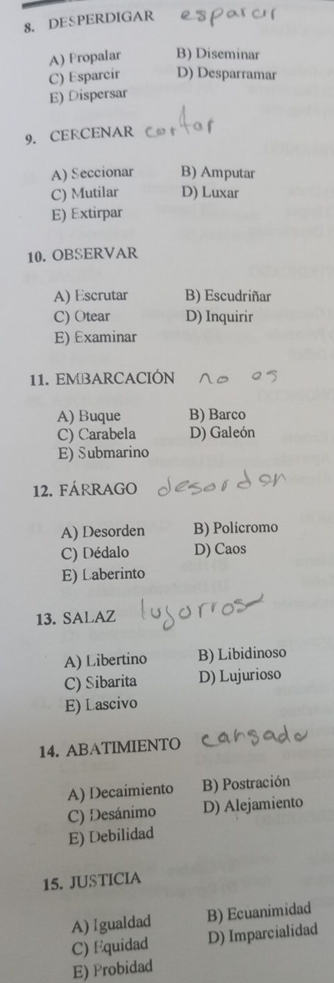 DESPERDIGAR
A) Propalar B) Diseminar
C) Esparcir D) Desparramar
E) Dispersar
9. CERCENAR
A) Seccionar B) Amputar
C) Mutilar D) Luxar
E) Extirpar
10. OBSERVAR
A) Escrutar B) Escudriñar
C) Otear D) Inquirir
E) Examinar
11. EMBARCACIÓN
A) Buque B) Barco
C) Carabela D) Galeón
E) Submarino
12. FÁRRAGO
A) Desorden B) Polícromo
C) Dédalo D) Caos
E) Laberinto
13. SALAZ
A) Libertino B) Libidinoso
C) Sibarita D) Lujurioso
E) Lascivo
14. ABATIMIENTO
A) Decaimiento B) Postración
C) Desánimo D) Alejamiento
E) Debilidad
15. JUSTICIA
A) 1gualdad B) Ecuanimidad
C) Equidad D) Imparcialidad
E) Probidad