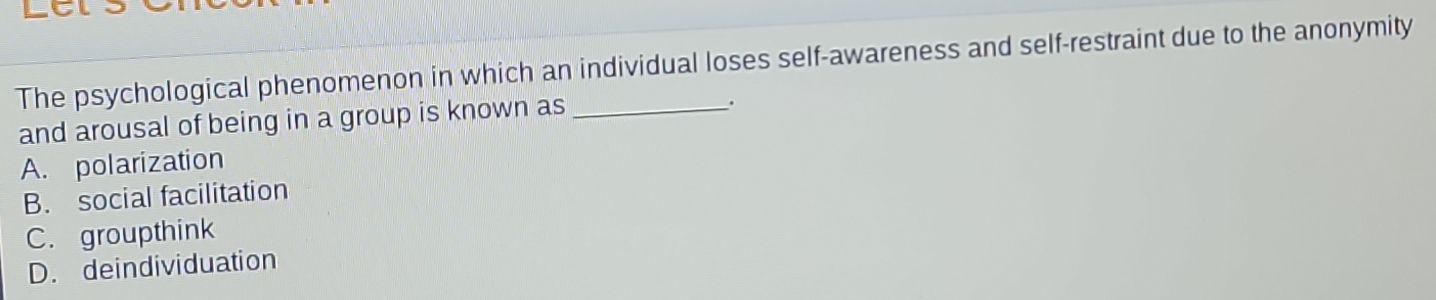 The psychological phenomenon in which an individual loses self-awareness and self-restraint due to the anonymity
and arousal of being in a group is known as_
A. polarization
B. social facilitation
C. groupthink
D. deindividuation