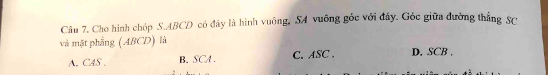 Cho hình chóp S. ABCD có đáy là hình vuông, SA vuông góc với đáy. Góc giữa đường thẳng SC
và mặt phẳng ( ABCD) là
A. CAS . B. SCA. C. ASC. D. SCB.