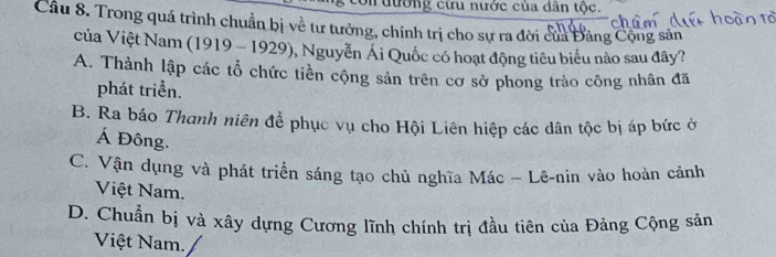 ưường cứu nước của dân tộc.
Cầu 8. Trong quá trình chuẩn bị về tư tưởng, chính trị cho sự ra đời của Đảng Cộng sản
của Việt Nam (1919 - 1929), Nguyễn Ái Quốc có hoạt động tiêu biểu nào sau đây?
A. Thành lập các tổ chức tiền cộng sản trên cơ sở phong trào công nhân đã
phát triển.
B. Ra báo Thanh niên để phục vụ cho Hội Liên hiệp các dân tộc bị áp bức ở
Á Đông.
C. Vận dụng và phát triển sáng tạo chủ nghĩa Mác - Lê-nin vào hoàn cảnh
Việt Nam.
D. Chuẩn bị và xây dựng Cương lĩnh chính trị đầu tiên của Đảng Cộng sản
Việt Nam.