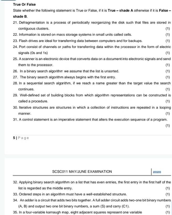 True Or False 
State whether the following statement is True or False, if it is True - shade A otherwise if it is False - 
shade B. 
21. Defragmentation is a process of periodically reorganizing the disk such that files are stored in 
contiguous clusters. (1) 
22. Information is stored on mass storage systems in small units called cells. (1) 
23. Flash drives are ideal for transferring data between computers and for backups. (1) 
24. Port consist of channels or paths for transferring data within the processor in the form of electric 
signals (0s and 1s) (1) 
25. A scanner is an electronic device that converts data on a document into electronic signals and send 
them to the processor. (1) 
26. In a binary search algorithm we assume that the list is unsorted. (1) 
27. The binary search algorithm always begins with the first entry. (1) 
28. In a sequential search algorithm, if we reach a name greater than the target value the search 
continues. (1) 
29. Well-defined set of building blocks from which algorithm representations can be constructed is 
called a procedure. 
(1) 
30. Iterative structures are structures in which a collection of instructions are repeated in a looping 
manner. (1) 
31. A control statement is an imperative statement that alters the execution sequence of a program. 
(1) 
5|Page 
SCSC011 MAY/JUNE EXAMINATION 2020 
32. Applying binary search algorithm on a list that has even entries, the first entry in the first half of the 
list is regarded as the middle entry. (1) 
33. Ordered steps in an algorithm must have a well-established structure. (1) 
34. An adder is a circuit that adds two bits together. A full adder circuit adds two-one bit binary numbers
(A,B) and output two one bit binary numbers, a sum (S) and carry (C1). (1) 
35. In a four-variable karnaugh map, eight adjacent squares represent one variable (1)