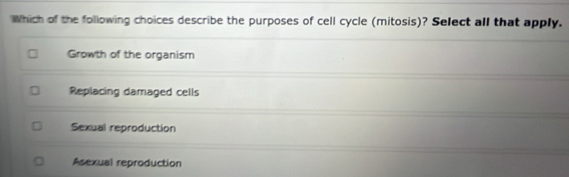 Which of the following choices describe the purposes of cell cycle (mitosis)? Select all that apply.
Growth of the organism
Replacing damaged cells
Sexual reproduction
Asexual reproduction