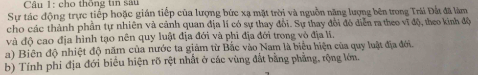 cho thông tin sau 
Sự tác động trực tiếp hoặc gián tiếp của lượng bức xạ mặt trời và nguồn năng lượng bên trong Trái Đất đã làm 
cho các thành phần tự nhiên và cảnh quan địa lí có sự thay đồi. Sự thay đồi đó diễn ra theo vĩ độ, theo kinh độ 
và độ cao địa hình tạo nên quy luật địa đới và phi địa đới trong vỏ địa lí. 
a) Biên độ nhiệt độ năm của nước ta giảm từ Bắc vào Nam là biểu hiện của quy luật địa đới. 
b) Tính phi địa đới biểu hiện rõ rệt nhất ở các vùng đất bằng phẳng, rộng lớn.