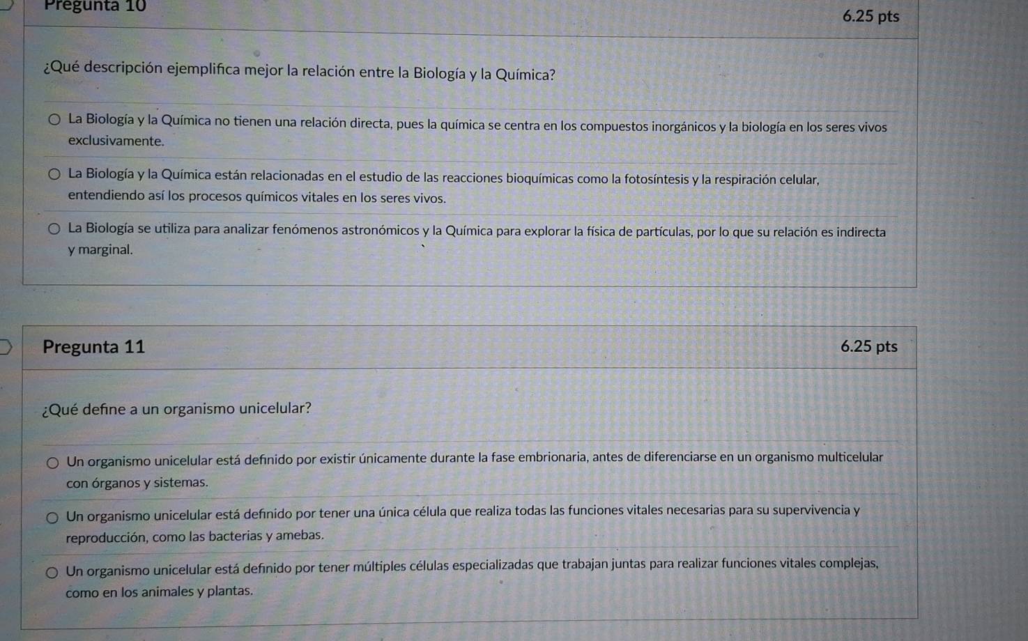 Pregunta 10 6.25 pts
¿Qué descripción ejemplifica mejor la relación entre la Biología y la Química?
La Biología y la Química no tienen una relación directa, pues la química se centra en los compuestos inorgánicos y la biología en los seres vivos
exclusivamente.
La Biología y la Química están relacionadas en el estudio de las reacciones bioquímicas como la fotosíntesis y la respiración celular,
entendiendo así los procesos químicos vitales en los seres vivos.
La Biología se utiliza para analizar fenómenos astronómicos y la Química para explorar la física de partículas, por lo que su relación es indirecta
y marginal.
Pregunta 11 6.25 pts
¿Qué define a un organismo unicelular?
Un organismo unicelular está defínido por existir únicamente durante la fase embrionaria, antes de diferenciarse en un organismo multicelular
con órganos y sistemas.
Un organismo unicelular está defnido por tener una única célula que realiza todas las funciones vitales necesarias para su supervivencia y
reproducción, como las bacterias y amebas.
Un organismo unicelular está definido por tener múltiples células especializadas que trabajan juntas para realizar funciones vitales complejas,
como en los animales y plantas.