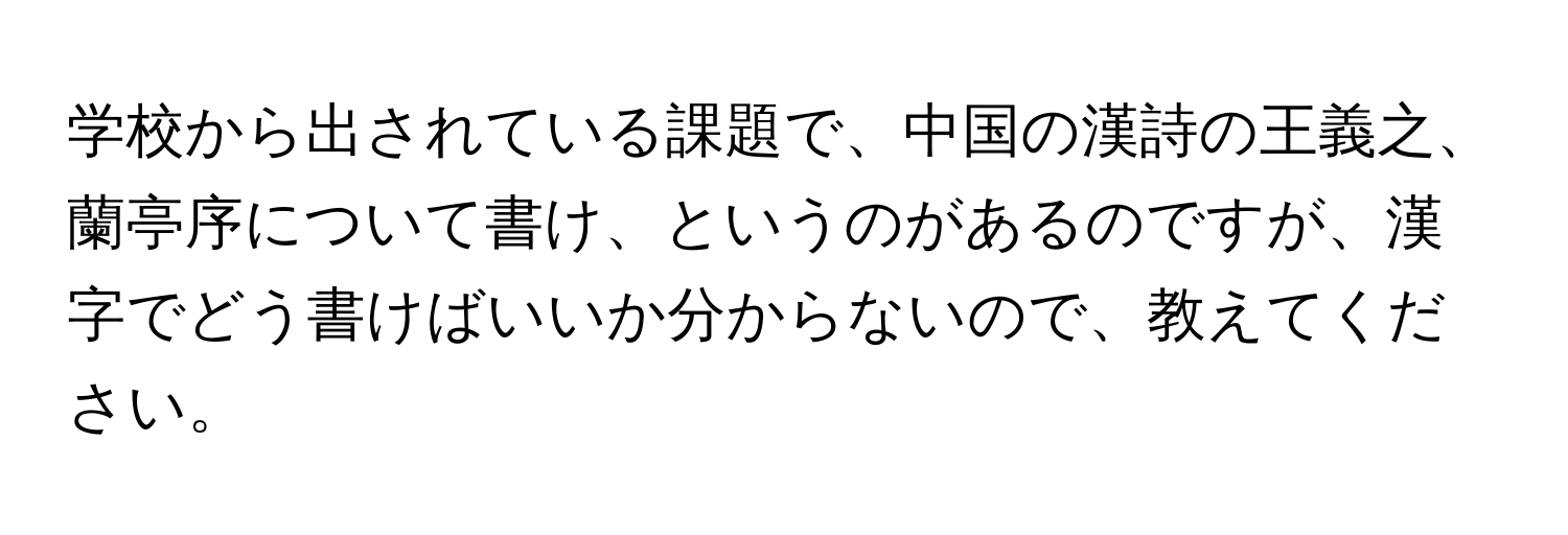 学校から出されている課題で、中国の漢詩の王義之、蘭亭序について書け、というのがあるのですが、漢字でどう書けばいいか分からないので、教えてください。