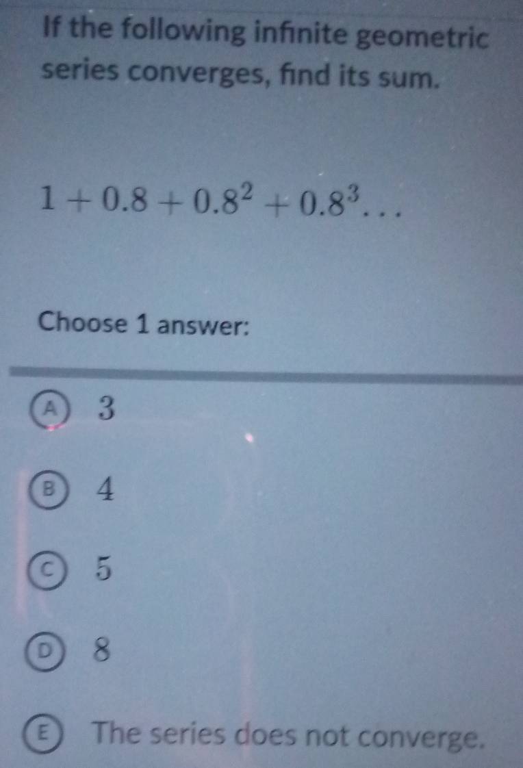 If the following infnite geometric
series converges, find its sum.
1+0.8+0.8^2+0.8^3... 
Choose 1 answer:
A 3
B) 4
c) 5
D) 8
E ) The series does not converge.