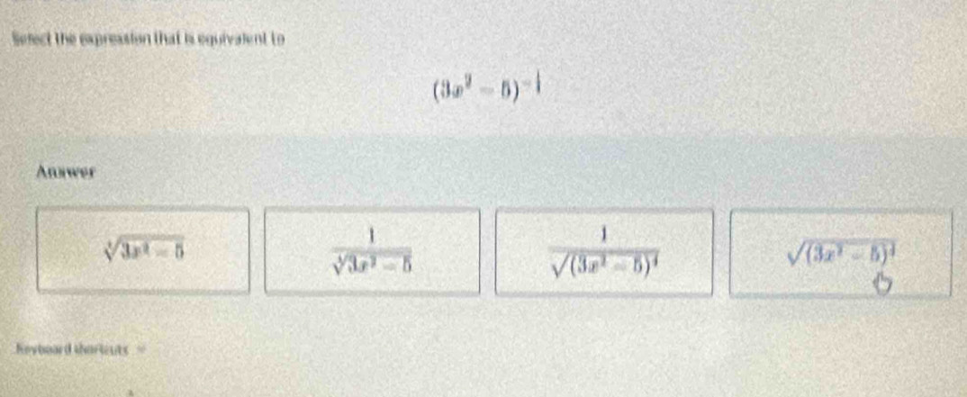 Select the expression that is equivalent to
(3x^2-5)^-1
Annwer
sqrt[3](3x^2-5)
 1/sqrt[3](3x^2-5) 
frac 1sqrt((3x^2-5)^4)
sqrt((3x^2-5)^4)
eyboard tharients =