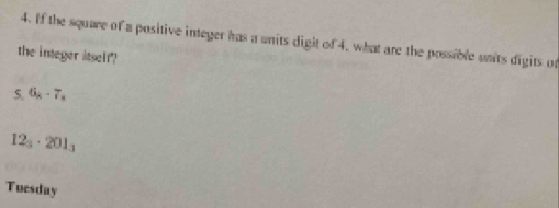 If the square of a positive integer has a units digit of 4, what are the possible units digits on 
the integer itself 
5. 6_8-7_k
12_3· 201_3
Tuesday