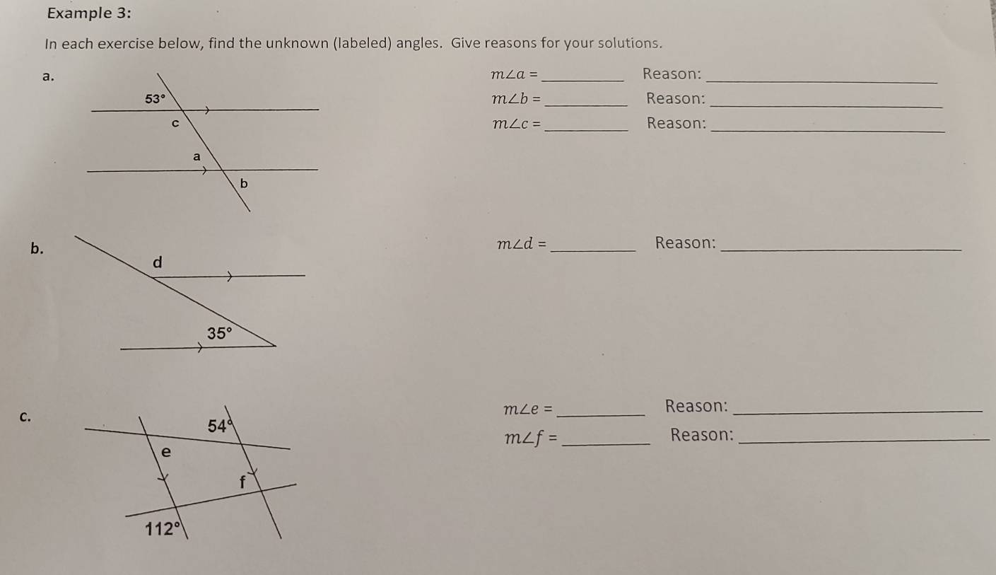 Example 3:
In each exercise below, find the unknown (labeled) angles. Give reasons for your solutions.
a.
_
m∠ a= _Reason:
_Reason:
m∠ b=
_
_Reason:_
m∠ c=
b.
_
m∠ d= Reason:_
C.
m∠ e= _
Reason:_
m∠ f= _
Reason:_