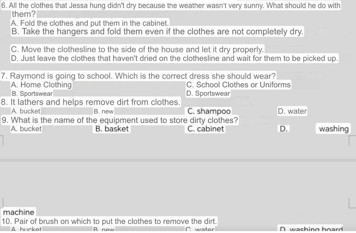 All the clothes that Jessa hung didn't dry because the weather wasn't very sunny. What should he do with
them?
A. Fold the clothes and put them in the cabinet.
B. Take the hangers and fold them even if the clothes are not completely dry.
C. Move the clothesline to the side of the house and let it dry properly.
D. Just leave the clothes that haven't dried on the clothesline and wait for them to be picked up.
7. Raymond is going to school. Which is the correct dress she should wear?
A. Home Clothing C. School Clothes or Uniforms
B. Sportswear D. Sportswear
8. It lathers and helps remove dirt from clothes.
A. bucket B. new C. shampoo D. water
9. What is the name of the equipment used to store dirty clothes?
A. bucket B. basket C. cabinet D. washing
machine
10. Pair of brush on which to put the clothes to remove the dirt.
A bucket R new C water D washing board