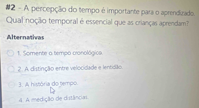 #2 - A percepção do tempo é importante para o aprendizado.
Qual noção temporal é essencial que as crianças aprendam?
Alternativas
1. Somente a tempo cronológico.
2. A distinção entre velocidade e lentidão.
3. A história do tempo.
4. A medição de distâncias.