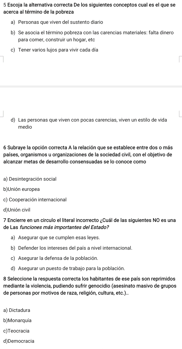 Escoja la alternativa correcta De los siguientes conceptos cual es el que se
acerca al término de la pobreza
a) Personas que viven del sustento diario
b) Se asocia el término pobreza con las carencias materiales: falta dinero
para comer, construir un hogar, etc
c) Tener varios lujos para vivir cada día
d) Las personas que viven con pocas carencias, viven un estilo de vida
medio
6 Subraye la opción correcta A la relación que se establece entre dos o más
países, organismos u organizaciones de la sociedad civil, con el objetivo de
alcanzar metas de desarrollo consensuadas se lo conoce como
a) Desintegración social
b)Unión europea
c) Cooperación internacional
d)Unión civil
7 Encierre en un circulo el literal incorrecto ¿Cuál de las siguientes NO es una
de Las funciones más importantes del Estado?
a) Asegurar que se cumplen esas leyes.
b) Defender los intereses del país a nivel internacional.
c) Asegurar la defensa de la población.
d) Asegurar un puesto de trabajo para la población
8 Seleccione la respuesta correcta los habitantes de ese país son reprimidos
mediante la violencia, pudiendo sufrir genocidio (asesinato masivo de grupos
de personas por motivos de raza, religión, cultura, etc.)..
a) Dictadura
b) Monarquía
c)Teocracia
d)Democracia