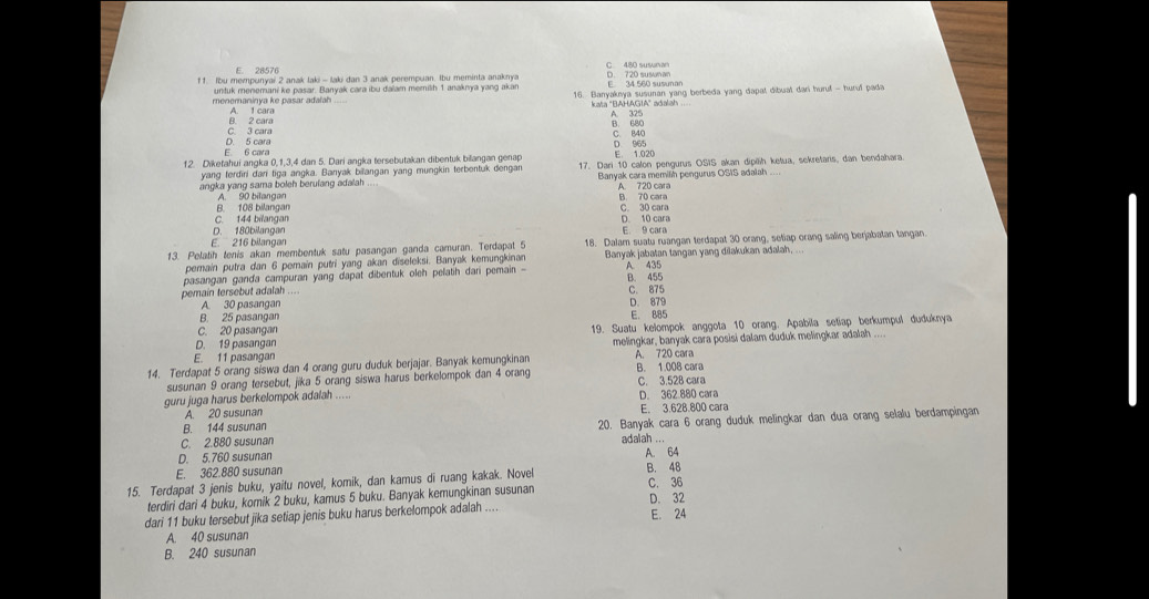 E. 28576
11. Ibu mempunyai 2 anak laki - laki dan 3 anak perempuan. Ibu meminta anaknya D. 720 susna C 480 susunan
E 34 560 susunar
menemaninya ke pasar adafah untuk menemani ke pasar. Banyak cara ibu dalam memilh 1 anaknya yang akan 16. Banyakeya susunan yang berbeda yang dapat dibuat dari huru! - huruf pada
B. 2 cara A. 1 cara kata "BAHAGIA" adalah A 325
B. 680
D 5 cara C. 3 cara C. 840
D 965
E. 6 cara
12. Diketahui angka 0,1,3,4 dan 5. Dari angka tersebutakan dibentuk bilangan genap 17. Dari 10 calon pengurus OSIS akan dipilh ketua, sekretaris, dan bendahara
yang ferdiri dan tiga angka. Banyak biangan yang mungkin terbentuk dengar E 1.020
angka yang sama boleh berulang adalah Banyak cara memilh pengurus OSIS adalah_
A. 720 cara
B. 108 bilangan A. 90 bilangan B. 70 cara C. 30 cara
D. 180bilangar C. 144 bilangan D. 10 cara
E. 9 cara
F 216 bilängar
13. Pelatih tenis akan membentuk satu pasangan ganda camuran. Terdapat 5 18. Dalam suatu ruangan terdapat 30 orang, setiap orang saling berjabatan tangan.
pemain putra dan 6 pemain putri yang akan diseleksi. Banyak kemungkinan Banyak jabatan tangan yang dilakukan adalah, ...
pasangan ganda campuran yang dapat dibentuk oleh pelatih dari pemain - A. 435
pemain tersebut adalah _C. 875 B. 455
A. 30 pasangan D. 879
B. 25 pasangan E. 885
C. 20 pasangan 19. Suatu kelompok anggota 10 orang. Apabila setiap berkumpul duduknya
D. 19 pasangan melingkar, banyak cara posisi dalam duduk melingkar adalah ....
E. 11 pasangan
14. Terdapat 5 orang siswa dan 4 orang guru duduk berjajar. Banyak kemungkinan A. 720 cara B. 1.008 cara
susunan 9 orang tersebut, jika 5 orang siswa harus berkelompok dan 4 orang
guru juga harus berkelompok adalah ..... C. 3.528 cara D. 362.880 cara
A. 20 susunan
20. Banyak cara 6 orang duduk melingkar dan dua orang selalu berdampingan
B. 144 susunan E. 3.628.800 cara
C. 2.880 susunan
adalah ...
D. 5.760 susunan
15. Terdapat 3 jenis buku, yaitu novel, komik, dan kamus di ruang kakak. Novel B. 48 A. 64
E. 362.880 susunan C. 36
terdiri dari 4 buku, komik 2 buku, kamus 5 buku. Banyak kemungkinan susunan D. 32
dari 11 buku tersebut jika setiap jenis buku harus berkelompok adalah .... E. 24
A. 40 susunan
B. 240 susunan