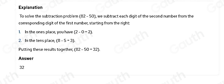 Explanation 
To solve the subtraction problem (82-50) , we subtract each digit of the second number from the 
corresponding digit of the first number, starting from the right: 
1. In the ones place, you have (2-0=2). 
2. In the tens place, (8-5=3). 
Putting these results together, (82-50=32). 
Answer
32