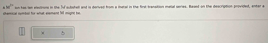 AM^(2+) ion has ten electrons in the 3¢ subshell and is derived from a metal in the first transition metal series. Based on the description provided, enter a 
chemical symbol for what element M might be. 
×