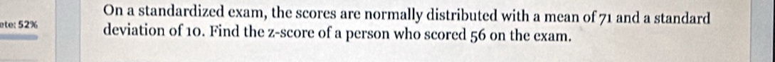 On a standardized exam, the scores are normally distributed with a mean of 71 and a standard 
ete: 52% deviation of 10. Find the z-score of a person who scored 56 on the exam.