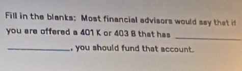 Fill in the blanks: Most financial advisors would say that if 
_ 
you are offered a 401 K or 403 B that has 
_, you should fund that account.