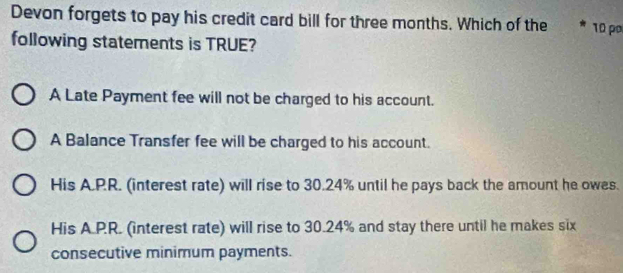 Devon forgets to pay his credit card bill for three months. Which of the 10 p
following statements is TRUE?
A Late Payment fee will not be charged to his account.
A Balance Transfer fee will be charged to his account.
His A.PR. (interest rate) will rise to 30.24% until he pays back the amount he owes.
His A.PR. (interest rate) will rise to 30.24% and stay there until he makes six
consecutive minimum payments.