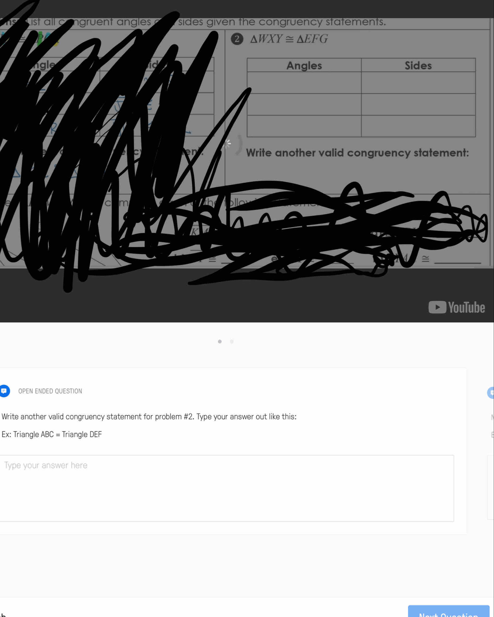us st all c gruent angles sides given the congruency statements.
△ WXY≌ △ EFG
lgle id 
Write another valid congruency statement: 
_~ 
YouTube 
a OPEN ENDED QUESTION 
Write another valid congruency statement for problem #2. Type your answer out like this: N 
Ex: Triangle ABC= Triangle DEF
Type your answer here