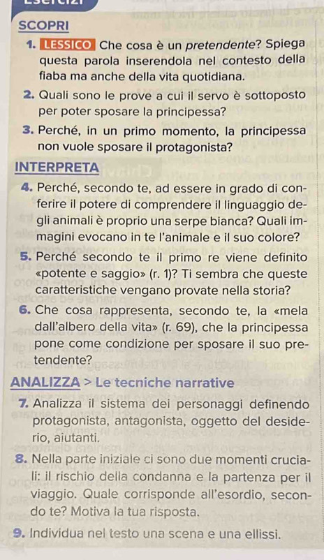 SCOPRI 
1. LESSICO" Che cosa è un pretendente? Spiega 
questa parola inserendola nel contesto della 
fiaba ma anche della vita quotidiana. 
2. Quali sono le prove a cui il servo è sottoposto 
per poter sposare la principessa? 
3. Perché, in un primo momento, la principessa 
non vuole sposare il protagonista? 
INTERPRETA 
4. Perché, secondo te, ad essere in grado di con- 
ferire il potere di comprendere il linguaggio de- 
gli animali è proprio una serpe bianca? Quali im- 
magini evocano in te l’animale e il suo colore? 
5. Perché secondo te il primo re viene definito 
«potente e saggio» (r.1) ? Ti sembra che queste 
caratteristiche vengano provate nella storia? 
6. Che cosa rappresenta, secondo te, la «mela 
dall'albero della vita» (r. 69), che la principessa 
pone come condizione per sposare il suo pre- 
tendente? 
ANALIZZA > Le tecniche narrative 
7Analizza il sistema dei personaggi definendo 
protagonista, antagonista, oggetto del deside- 
rio, aiutanti. 
8. Nella parte iniziale ci sono due momenti crucia- 
li: iI rischio della condanna e la partenza per il 
viaggio. Quale corrisponde all'esordio, secon- 
do te? Motiva la tua risposta. 
9. Individua nel testo una scena e una ellissi.