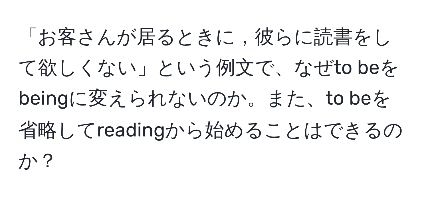 「お客さんが居るときに，彼らに読書をして欲しくない」という例文で、なぜto beをbeingに変えられないのか。また、to beを省略してreadingから始めることはできるのか？