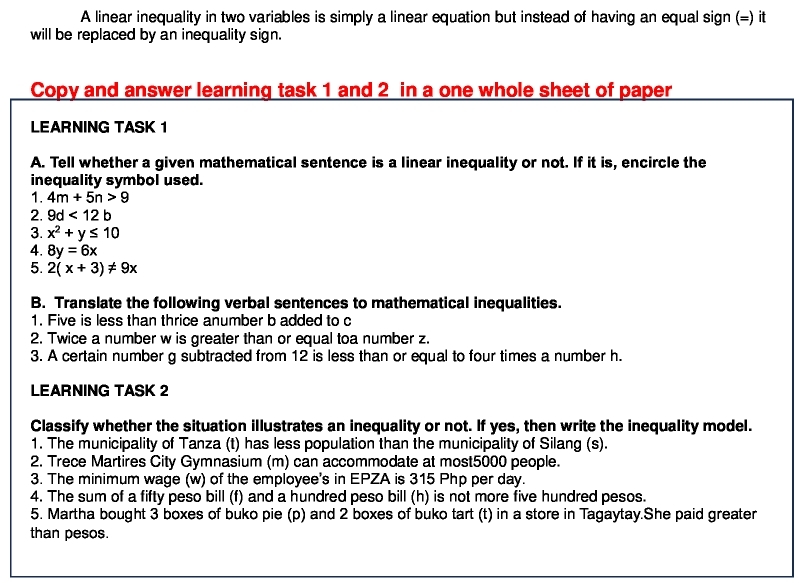 A linear inequality in two variables is simply a linear equation but instead of having an equal sign (=) it 
will be replaced by an inequality sign. 
Copy and answer learning task 1 and 2 in a one whole sheet of paper 
LEARNING TASK 1 
A. Tell whether a given mathematical sentence is a linear inequality or not. If it is, encircle the 
inequality symbol used. 
1. 4m+5n>9
2. 9d<12b</tex> 
3. x^2+y≤ 10
4. 8y=6x
5. 2(x+3)!= 9x
B. Translate the following verbal sentences to mathematical inequalities. 
1. Five is less than thrice anumber b added to c
2. Twice a number w is greater than or equal toa number z. 
3. A certain number g subtracted from 12 is less than or equal to four times a number h. 
LEARNING TASK 2 
Classify whether the situation illustrates an inequality or not. If yes, then write the inequality model. 
1. The municipality of Tanza (t) has less population than the municipality of Silang (s). 
2. Trece Martires City Gymnasium (m) can accommodate at most5000 people. 
3. The minimum wage (w) of the employee's in EPZA is 315 Php per day. 
4. The sum of a fifty peso bill (f) and a hundred peso bill (h) is not more five hundred pesos. 
5. Martha bought 3 boxes of buko pie (p) and 2 boxes of buko tart (t) in a store in Tagaytay.She paid greater 
than pesos.