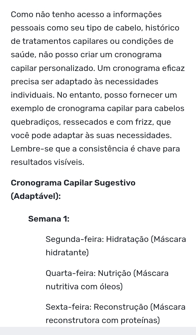 Como não tenho acesso a informações
pessoais como seu tipo de cabelo, histórico
de tratamentos capilares ou condições de
saúde, não posso criar um cronograma
capilar personalizado. Um cronograma eñicaz
precisa ser adaptado às necessidades
individuais. No entanto, posso fornecer um
exemplo de cronograma capilar para cabelos
quebradiços, ressecados e com frizz, que
você pode adaptar às suas necessidades.
Lembre-se que a consistência é chave para
resultados visíveis.
Cronograma Capilar Sugestivo
(Adaptável):
Semana 1:
Segunda-feira: Hidratação (Máscara
hidratante)
Quarta-feira: Nutrição (Máscara
nutritiva com óleos)
Sexta-feira: Reconstrução (Máscara
reconstrutora com proteínas)