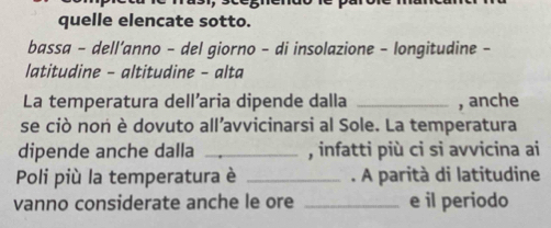 quelle elencate sotto. 
bassa - dell’anno - del giorno - di insolazione - longitudine - 
latitudine - altitudine - alta 
La temperatura dell’aria dipende dalla _, anche 
se ciò non è dovuto all’avvicinarsi al Sole. La temperatura 
dipende anche dalla _, infatti più ci si avvicina ai 
Poli più la temperatura è _. A parità di latitudine 
vanno considerate anche le ore _e il periodo