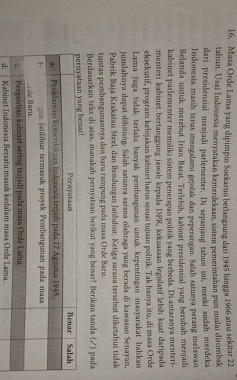 Masa Orde Lama yang dipimpin Soekarno berlangsung dari 1945 hingga 1966 atau sekitar 22
tahun. Usai Indonesia menyatakan kemerdekaan, sistem pemerintahan pun mulai dirombak 
dari presidensial menjadi parlementer. Di sepanjang tahun ini, meski sudah merdeka 
Indonesia masih terus mengalami gejolak dan peperangan. Salah satunya perang melawan 
Belanda untuk merebut Irian Barat. Terlebih, kabinet presidensial yang berubah menjadi 
kabinet parlementer memiliki sistem penerapan politik yang berbeda. Di antaranya menteri- 
menteri kabinet bertanggung jawab kepada DPR, kekuasaan legislatif lebih kuat daripada 
eksekutif, program kebijakan kabinet harus sesuai tujuan politik. Tak hanya itu, di masa Orde 
Lama juga tidak terlalu banyak pembangunan untuk kepentingan masyarakat bahkan 
jumlahnya dapat dihitung. Salah satunya sarana olahraga yang berada di kawasan Senayan, 
Pabrik Baja Krakatau Steel, dan Bendungan Jatiluhur. Ketiga sarana tersebut diketahui tidak 
tuntas pembangunannya dan baru rampung pada masa Orde Baru. 
Berdasarkan teks di atas, manakah pernyataan berikut yang benar? Berikan tanda (✓) pada