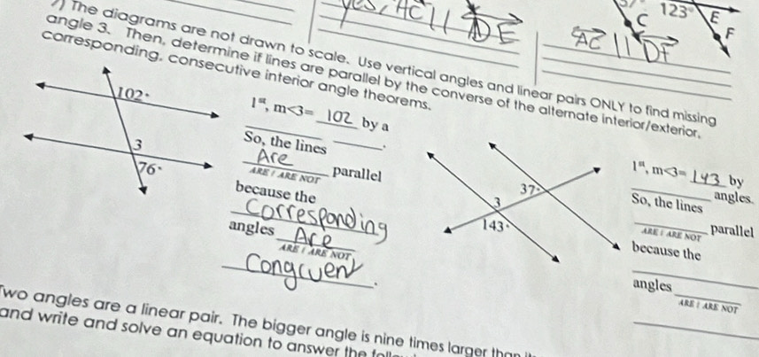 123° E
F
) The diagrams are not drawn to scale. Use vertical angles and linear pairs ONLY to find missing
corresponding, consecutive interior angle theorems.___
angle 3. Then, determine if lines are parallel by the converse of the alternate interior/exterior
1^(st),m<3=
by a
_So, the lines _. _by
ARE  parallel

1^n,m<3=
because the
_
_
angles.
So, the lines
_
angles _parallel
ARE I ARE NOT
_
because the
ARE /ARE NOt
_
_
. angles
ARENO
_
wo angles are a linear pair. The bigger angle is nine times larger than
and write and solve an equation to answer the to