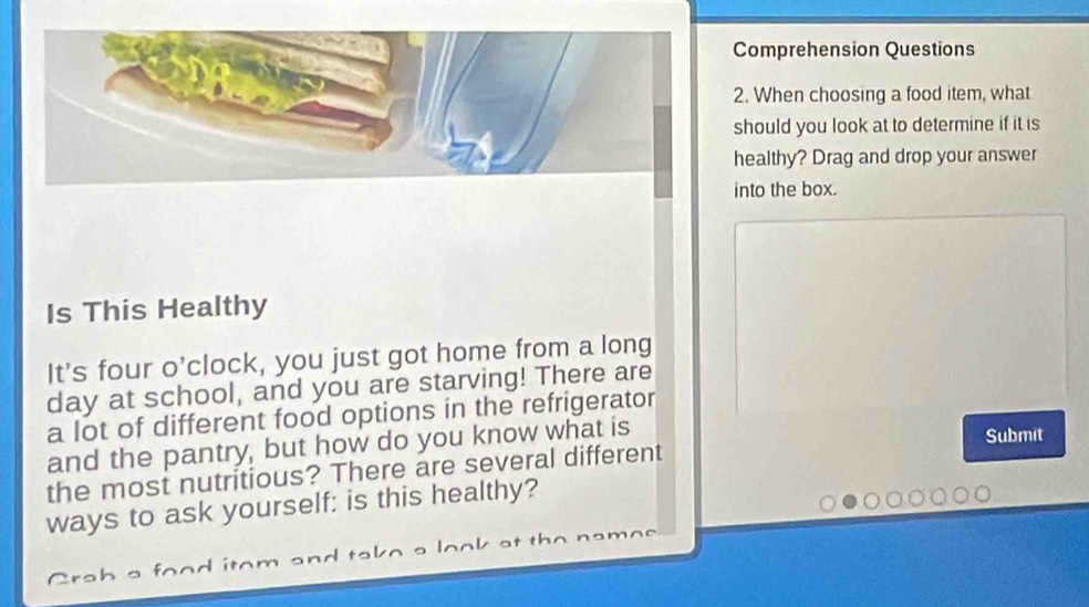 Comprehension Questions 
2. When choosing a food item, what 
should you look at to determine if it is 
healthy? Drag and drop your answer 
into the box. 
Is This Healthy 
It's four o'clock, you just got home from a long 
day at school, and you are starving! There are 
a lot of different food options in the refrigerator 
and the pantry, but how do you know what is 
the most nutritious? There are several different Submit 
ways to ask yourself: is this healthy? 
C a h a r