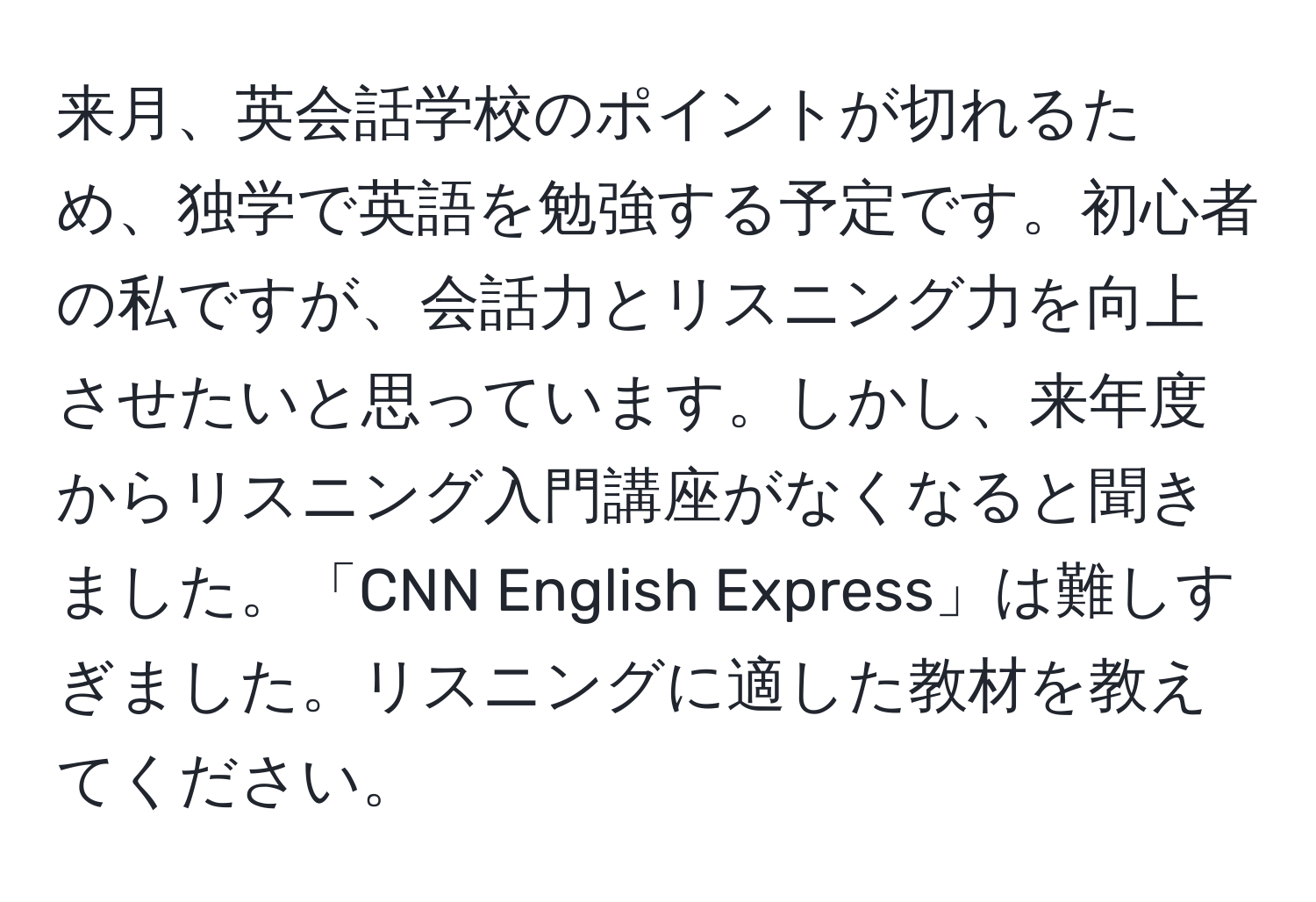 来月、英会話学校のポイントが切れるため、独学で英語を勉強する予定です。初心者の私ですが、会話力とリスニング力を向上させたいと思っています。しかし、来年度からリスニング入門講座がなくなると聞きました。「CNN English Express」は難しすぎました。リスニングに適した教材を教えてください。