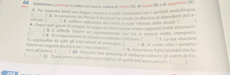 Sottolinea i participi e indica se hanno valore di verbo (V), di nome (N) o di aggettivo (A) 
1. Per imparare bene una lingua straniera è utile conversare con i parlanti madrelingua 
zienda. ( ) 2. In occasione del Natale il direttore ha tenuto un discorso ai dipendenti dell'a- 
) 3. L'albero abbattuto dal vento è stato rimosso dalla strada. ( ] 
4. Dopo tanti giorni di pioggia, le acque dei fiumi hanno ormai raggiunto livelli allarmanti. 
) 5. E difficile fissare un appuntamento con lui, è sempre molto impegnato. 
) 6. Vi rimborseremo la somma eccedente i 100 euro. ( )7. La sua relazione 
fu applaudita da tutti gli intervenuti al convegno. ( ) 8. In molte città i semafori 
hanno un segnale acustico per i non vedenti. ( ) 9. Anna ha un figlio laureato che la- 
vora all'estero. ( ) 10. Possono fare domanda di rimborso soltanto gli aventi diritto. 
) 11. Quest'anno i miei voti sono migliori di quelli dell'anno passato. ( J 
15R