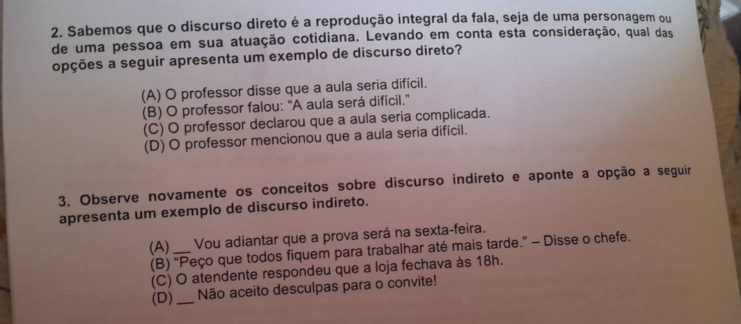 Sabemos que o discurso direto é a reprodução integral da fala, seja de uma personagem ou
de uma pessoa em sua atuação cotidiana. Levando em conta esta consideração, qual das
opções a seguir apresenta um exemplo de discurso direto?
(A) O professor disse que a aula seria difícil.
(B) O professor falou: “A aula será difícil.”
(C) O professor declarou que a aula seria complicada.
(D) O professor mencionou que a aula seria difícil.
3. Observe novamente os conceitos sobre discurso indireto e aponte a opção a seguir
apresenta um exemplo de discurso indireto.
(A) _Vou adiantar que a prova será na sexta-feira.
(B) “Peço que todos fiquem para trabalhar até mais tarde.” - Disse o chefe.
(C) O atendente respondeu que a loja fechava às 18h.
(D) _Não aceito desculpas para o convite!