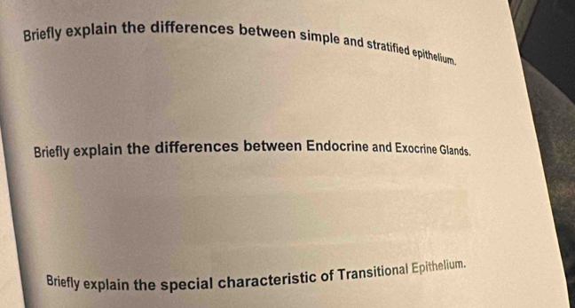 Briefly explain the differences between simple and stratified epithelium. 
Briefly explain the differences between Endocrine and Exocrine Glands. 
Briefly explain the special characteristic of Transitional Epithelium.