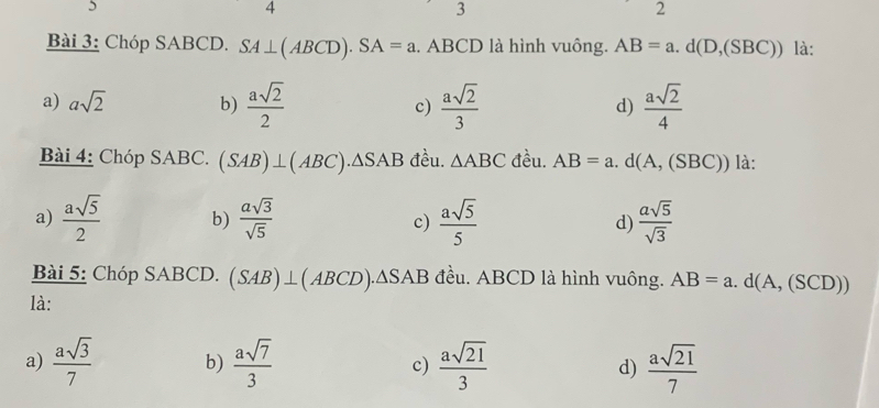 5
4
3
2
Bài 3: Chóp SABCD. SA⊥ (ABCD). SA=a. ABCD là hình vuông. AB=a.d(D,(SBC)) là:
a) asqrt(2) b)  asqrt(2)/2  c)  asqrt(2)/3   asqrt(2)/4 
d)
Bài 4: Chóp SABC. (SAB)⊥ (ABC).△ SAB đều. △ ABC đều. AB=a.d(A,(SBC)) là:
a)  asqrt(5)/2  b)  asqrt(3)/sqrt(5)  c)  asqrt(5)/5  d)  asqrt(5)/sqrt(3) 
Bài 5: Chóp SABCD. (SAB)⊥ (ABCD).△ SAB đều. ABCD là hình vuông. AB=a.d(A,(SCD))
là:
a)  asqrt(3)/7  b)  asqrt(7)/3  c)  asqrt(21)/3  d)  asqrt(21)/7 