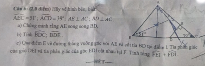 (2,0 điệm) Hãy vẽ hình bên, biết:
widehat AEC=51°;widehat ACD=39°;AE⊥ AC;BD⊥ AC.
a) Chứng minh rằng AE song song BD.
b) Tính widehat BDC;widehat BDE.
c) Qua điểm E về đường thắng vuông góc với AE và cắt tia BD tại điểm I. Tia phần giác
của góc DEI và tia phân giác của góc EDI cắt nhau tại F. Tính tổng widehat FEI+widehat FDI.
_Hét_