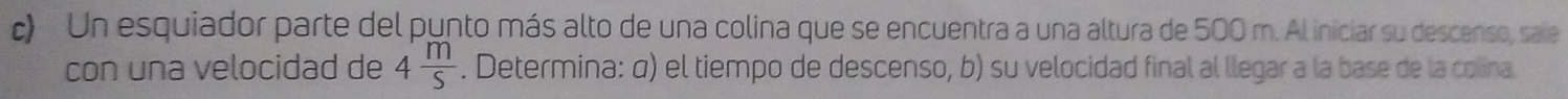 Un esquiador parte del punto más alto de una colina que se encuentra a una altura de 500 m. Al iniciar su descenso, saie 
con una velocidad de 4 m/S . Determina: α) el tiempo de descenso, b) su velocidad final al llegar a la base de la colina.