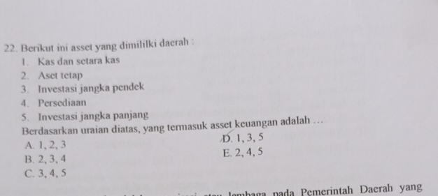 Berikut ini asset yang dimililki daerah :
1. Kas dan setara kas
2. Aset tctap
3. Investasi jangka pendek
4. Persediaan
5. Investasi jangka panjang
Berdasarkan uraian diatas, yang termasuk asset keuangan adalah …
A. 1, 2, 3 D. 1, 3, 5
B. 2, 3, 4 E. 2, 4, 5
C. 3, 4, 5
a ga na da Pemerintah Daerah yang