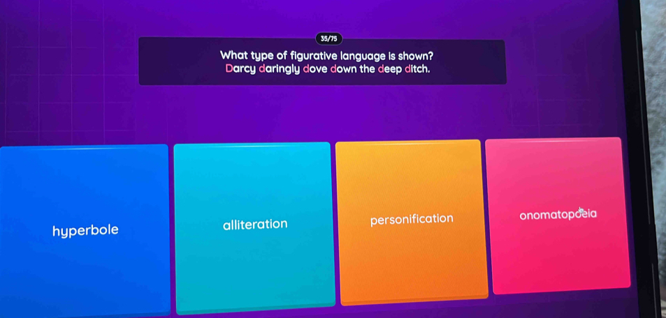 35/75
What type of figurative language is shown?
Darcy daringly dove down the deep ditch.
hyperbole alliteration personification onomatopoeia